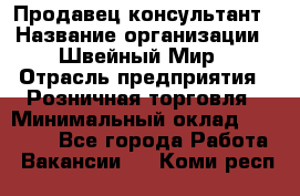 Продавец-консультант › Название организации ­ Швейный Мир › Отрасль предприятия ­ Розничная торговля › Минимальный оклад ­ 30 000 - Все города Работа » Вакансии   . Коми респ.